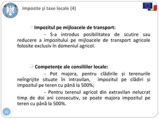 42
Impozite şi taxe locale (4)
 Impozitul pe mijloacele de transport:
- S-a introdus posibilitatea de scutire sau
reducere a impozitului pe mijloacele de transport agricole
folosite exclusiv în domeniul agricol.
 Competențe ale consiliilor locale:
- Pot majora, pentru clădirile și terenurile
neîngrijite situate în intravilan, impozitul pe clădiri și
impozitul pe teren cu până la 500%;
- Pentru terenul agricol din extravilan nelucrat
timp de doi ani consecutiv, se poate majora impozitul pe
teren cu până la 500%.
 