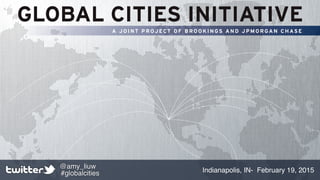 GLOBAL CITIES INITIATIVE
A JOINT PROJECT OF BROOKINGS AND JPMORGAN CHASE
Indianapolis, IN- February 19, 2015
@amy_liuw
#globalcities
 