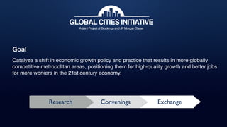 GLOBAL CITIES INITIATIVE
AJoint Project of Brookings and JP Morgan Chase
Research ExchangeConvenings
Goal
Catalyze a shift in economic growth policy and practice that results in more globally
competitive metropolitan areas, positioning them for high-quality growth and better jobs
for more workers in the 21st century economy.
 