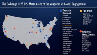 The Exchange Is 28 U.S. Metro Areas at the Vanguard of Global Engagement
Exports:
New Cohort
Baltimore
Fresno
Houston
Kansas City
Philadelphia
Salt Lake
Seattle
St. Louis
Exports:
Current
Atlanta
Charleston
Chicago
Columbus
Des Moines
Indianapolis
Jacksonville
Louisville-Lexington
Los Angeles
Milwaukee
Mpls-St. Paul
Phoenix
Portland
Sacramento
San Antonio
San Diego
Syracuse
Tampa Bay
Upstate SC
Wichita
Columbus
Mpls-St. Paul
Portland
San Antonio
San Diego
Seattle
FDI Pilot
 