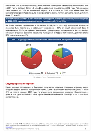 Авторское право © 2015, J’son & Partners Consulting. СМИ могут использовать текст, графики и данные, содержащиеся в данном обзоре
рынка, только с использованием ссылки на источник информации – J’son & Partners Consulting или с активной ссылкой на портал JSON TV
www.json.tv
™ J’son & Partners [зарегистрированная торговая марка] 2
По оценкам J’son & Partners Consulting, рынок платного телевидения в Казахстане увеличился на 46%
в 2014 году и составил более 1,6 млн ДХ по сравнению с показателем 2012 года. Проникновение
также выросло до 35% за аналогичный период. А в прогнозе до 2017 года абонентская база
платного телевидения Казахстана, по мнению экспертов J’son & Partners Consulting, может достигнуть
более 2,5 млн ДХ.
В Республике Казахстан рынок платного телевидения является динамично развивающимся,
за 2012-2017 годы проникновение услуги увеличится с 24% до 52%.
На рынке платного телевидения в Республике Казахстан в 2014 году наибольшее количество
абонентов были подключены к кабельному телевидению – 69% от общей абонентской базы. В
перспективе до 2017 года коренных изменений в структуре рынка не предвидится, хотя произойдет
небольшое смещение абонентов кабельного телевидения в сторону спутникового. Доля технологии
IPTV при этом потеряет 1%.
Рис. 2. Структура абонентской базы по технологиям в Республике Казахстан
2014E 2017F
Источник: J'son & Partners Consulting
Структура рынка по игрокам
Рынок платного телевидения в Казахстане представлен четырьмя основными игроками, между
которыми ведется активная конкурентная борьба. АЛМА-ТВ занимает большую часть рынка – около
42% на первую половину 2014 года. На втором месте расположился оператор «Казахтелеком» с
долей в 32%. Доля абонентов OTAU в 2 раза превосходит показатель оператора ICON – 10% и 5%,
соответственно.
12%
69%
19% 18%
64%
18%
Спутниковое ТВ Кабельное ТВ IPTV
 