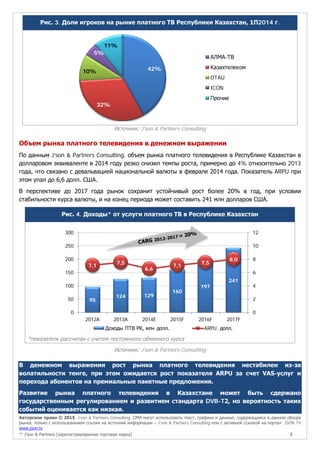 Авторское право © 2015, J’son & Partners Consulting. СМИ могут использовать текст, графики и данные, содержащиеся в данном обзоре
рынка, только с использованием ссылки на источник информации – J’son & Partners Consulting или с активной ссылкой на портал JSON TV
www.json.tv
™ J’son & Partners [зарегистрированная торговая марка] 3
Рис. 3. Доли игроков на рынке платного ТВ Республики Казахстан, 1П2014 г.
Источник: J'son & Partners Consulting
Объем рынка платного телевидения в денежном выражении
По данным J’son & Partners Consulting, объем рынка платного телевидения в Республике Казахстан в
долларовом эквиваленте в 2014 году резко снизил темпы роста, примерно до 4% относительно 2013
года, что связано с девальвацией национальной валюты в феврале 2014 года. Показатель ARPU при
этом упал до 6,6 долл. США.
В перспективе до 2017 года рынок сохранит устойчивый рост более 20% в год, при условии
стабильности курса валюты, и на конец периода может составить 241 млн долларов США.
Рис. 4. Доходы* от услуги платного ТВ в Республике Казахстан
*показатель рассчитан с учетом постоянного обменного курса
Источник: J'son & Partners Consulting
В денежном выражении рост рынка платного телевидения нестабилен из-за
волатильности тенге, при этом ожидается рост показателя ARPU за счет VAS-услуг и
перехода абонентов на премиальные пакетные предложения.
Развитие рынка платного телевидения в Казахстане может быть сдержано
государственным регулированием и развитием стандарта DVB-T2, но вероятность таких
событий оценивается как низкая.
42%
32%
10%
5%
11%
АЛМА-ТВ
Казахтелеком
OTAU
ICON
Прочие
95
124 129
160
197
241
7,1
7,5
6,6
7,1
7,5
8,0
0
2
4
6
8
10
12
0
50
100
150
200
250
300
2012A 2013A 2014E 2015F 2016F 2017F
Доходы ПТВ РК, млн долл. ARPU, долл.
 