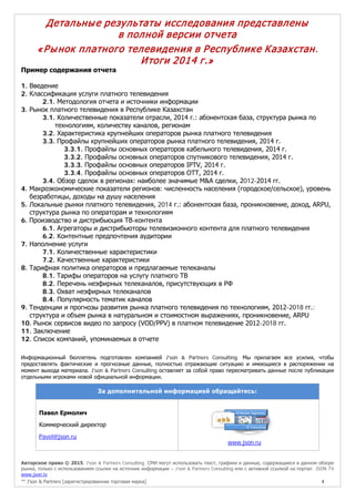 Авторское право © 2015, J’son & Partners Consulting. СМИ могут использовать текст, графики и данные, содержащиеся в данном обзоре
рынка, только с использованием ссылки на источник информации – J’son & Partners Consulting или с активной ссылкой на портал JSON TV
www.json.tv
™ J’son & Partners [зарегистрированная торговая марка] 4
Детальные результаты исследования представлены
в полной версии отчета
«Рынок платного телевидения в Республике Казахстан.
Итоги 2014 г.»
Пример содержания отчета
1. Введение
2. Классификация услуги платного телевидения
2.1. Методология отчета и источники информации
3. Рынок платного телевидения в Республике Казахстан
3.1. Количественные показатели отрасли, 2014 г.: абонентская база, структура рынка по
технологиям, количеству каналов, регионам
3.2. Характеристика крупнейших операторов рынка платного телевидения
3.3. Профайлы крупнейших операторов рынка платного телевидения, 2014 г.
3.3.1. Профайлы основных операторов кабельного телевидения, 2014 г.
3.3.2. Профайлы основных операторов спутникового телевидения, 2014 г.
3.3.3. Профайлы основных операторов IPTV, 2014 г.
3.3.4. Профайлы основных операторов OTT, 2014 г.
3.4. Обзор сделок в регионах: наиболее значимые M&A сделки, 2012-2014 гг.
4. Макроэкономические показатели регионов: численность населения (городское/сельское), уровень
безработицы, доходы на душу населения
5. Локальные рынки платного телевидения, 2014 г.: абонентская база, проникновение, доход, ARPU,
структура рынка по операторам и технологиям
6. Производство и дистрибьюция ТВ-контента
6.1. Агрегаторы и дистрибьюторы телевизионного контента для платного телевидения
6.2. Контентные предпочтения аудитории
7. Наполнение услуги
7.1. Количественные характеристики
7.2. Качественные характеристики
8. Тарифная политика операторов и предлагаемые телеканалы
8.1. Тарифы операторов на услугу платного ТВ
8.2. Перечень неэфирных телеканалов, присутствующих в РФ
8.3. Охват неэфирных телеканалов
8.4. Популярность тематик каналов
9. Тенденции и прогнозы развития рынка платного телевидения по технологиям, 2012-2018 гг.:
структура и объем рынка в натуральном и стоимостном выражениях, проникновение, ARPU
10. Рынок сервисов видео по запросу (VOD/PPV) в платном телевидение 2012-2018 гг.
11. Заключение
12. Список компаний, упоминаемых в отчете
Информационный бюллетень подготовлен компанией J'son & Partners Consulting. Мы прилагаем все усилия, чтобы
предоставлять фактические и прогнозные данные, полностью отражающие ситуацию и имеющиеся в распоряжении на
момент выхода материала. J'son & Partners Consulting оставляет за собой право пересматривать данные после публикации
отдельными игроками новой официальной информации.
За дополнительной информацией обращайтесь:
Павел Ермолич
Коммерческий директор
Pavel@json.ru
www.json.ru
 