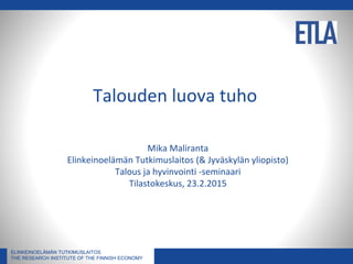 ELINKEINOELÄMÄN TUTKIMUSLAITOS
THE RESEARCH INSTITUTE OF THE FINNISH ECONOMY
ELINKEINOELÄMÄN TUTKIMUSLAITOS
THE RESEARCH INSTITUTE OF THE FINNISH ECONOMY
Talouden luova tuho
Mika Maliranta
Elinkeinoelämän Tutkimuslaitos (& Jyväskylän yliopisto)
Talous ja hyvinvointi -seminaari
Tilastokeskus, 23.2.2015
 