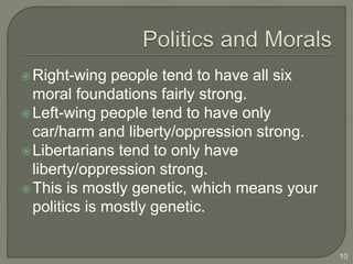 Right-wing people tend to have all six
moral foundations fairly strong.
Left-wing people tend to have only
car/harm and liberty/oppression strong.
Libertarians tend to only have
liberty/oppression strong.
This is mostly genetic, which means your
politics is mostly genetic.
10
 