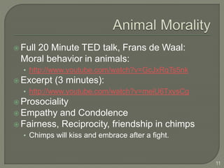  Full 20 Minute TED talk, Frans de Waal:
Moral behavior in animals:
• http://www.youtube.com/watch?v=GcJxRqTs5nk
 Excerpt (3 minutes):
• http://www.youtube.com/watch?v=meiU6TxysCg
 Prosociality
 Empathy and Condolence
 Fairness, Reciprocity, friendship in chimps
• Chimps will kiss and embrace after a fight.
11
 