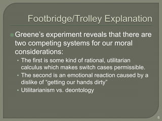 Greene’s experiment reveals that there are
two competing systems for our moral
considerations:
• The first is some kind of rational, utilitarian
calculus which makes switch cases permissible.
• The second is an emotional reaction caused by a
dislike of “getting our hands dirty”
• Utilitarianism vs. deontology
6
 