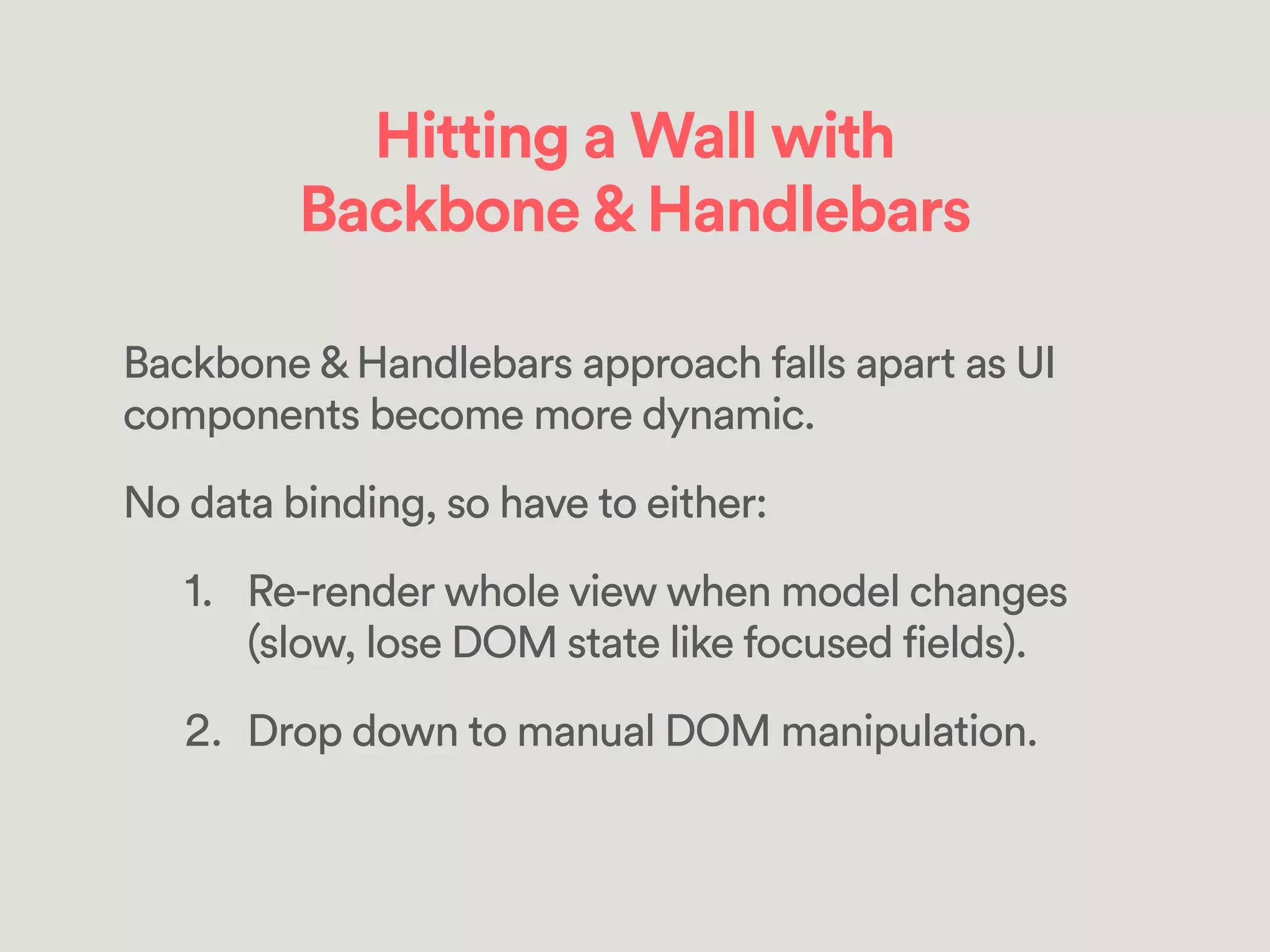 Hitting a Wall with
Backbone&Handlebars
Backbone & Handlebars approach falls apart as UI
components become more dynamic.
No data binding, so have to either:
1. Re-render whole view when model changes
(slow, lose DOM state like focused fields).
2. Drop down to manual DOM manipulation.
 