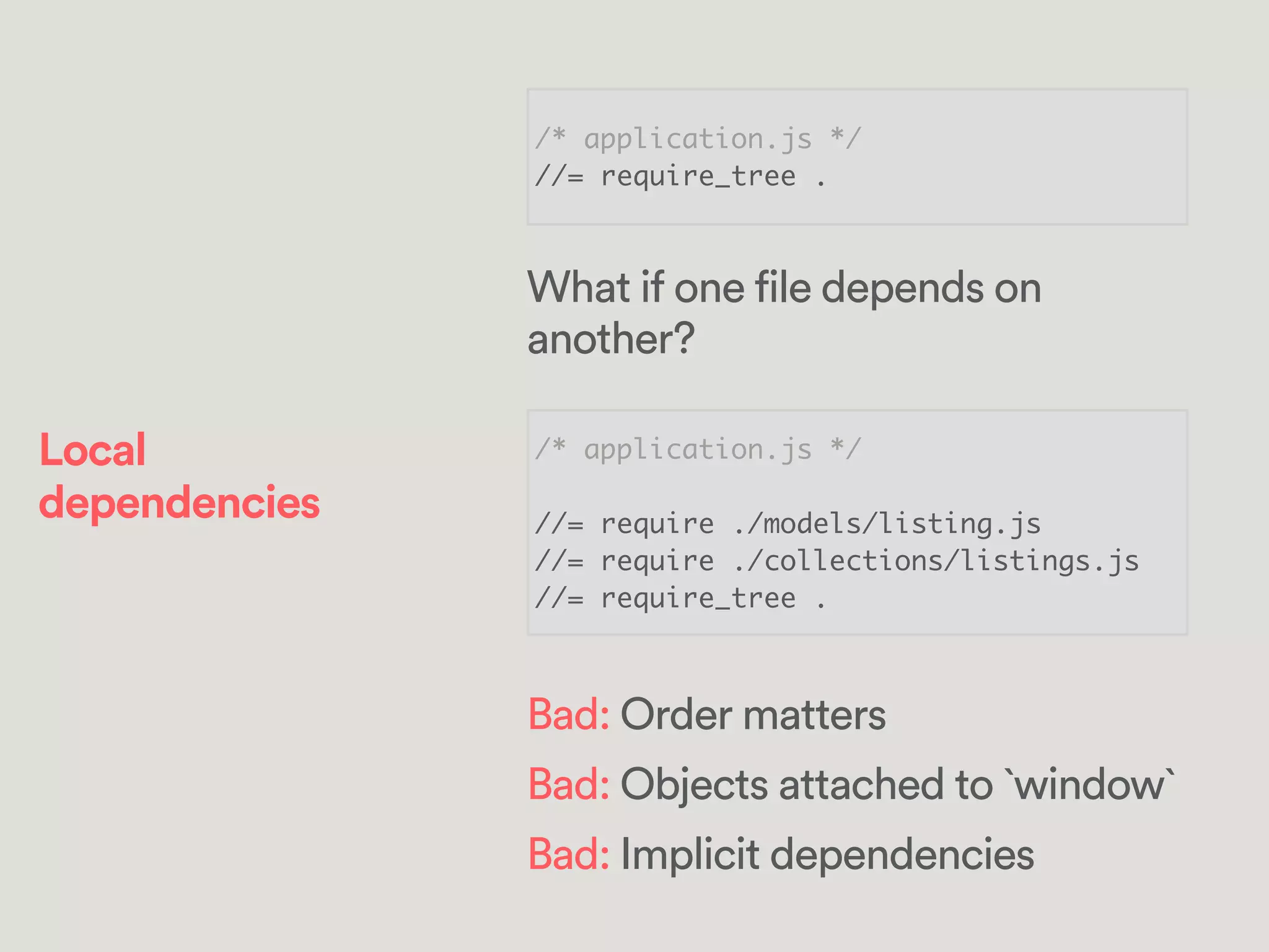 /* application.js */	
//= require_tree .
/* application.js */	
!
//= require ./models/listing.js	
//= require ./collections/listings.js	
//= require_tree .
What if one file depends on
another?
Bad: Order matters
Bad: Objects attached to `window`
Bad: Implicit dependencies
Local
dependencies
 