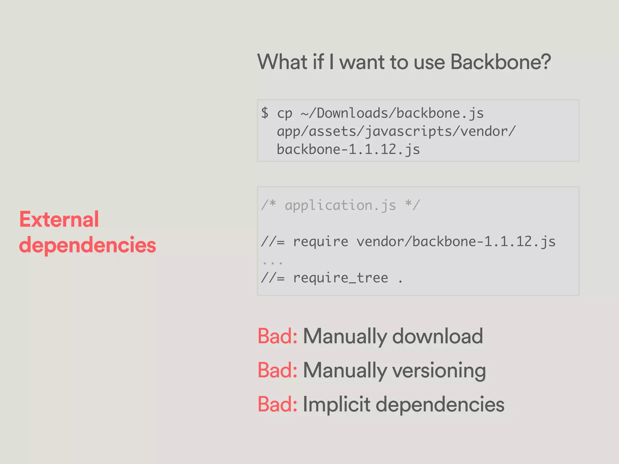 $ cp ~/Downloads/backbone.js	
app/assets/javascripts/vendor/	
backbone-1.1.12.js
/* application.js */	
!
//= require vendor/backbone-1.1.12.js	
...	
//= require_tree .
What if I want to use Backbone?
Bad: Manually download
Bad: Manually versioning
Bad: Implicit dependencies
External
dependencies
 
