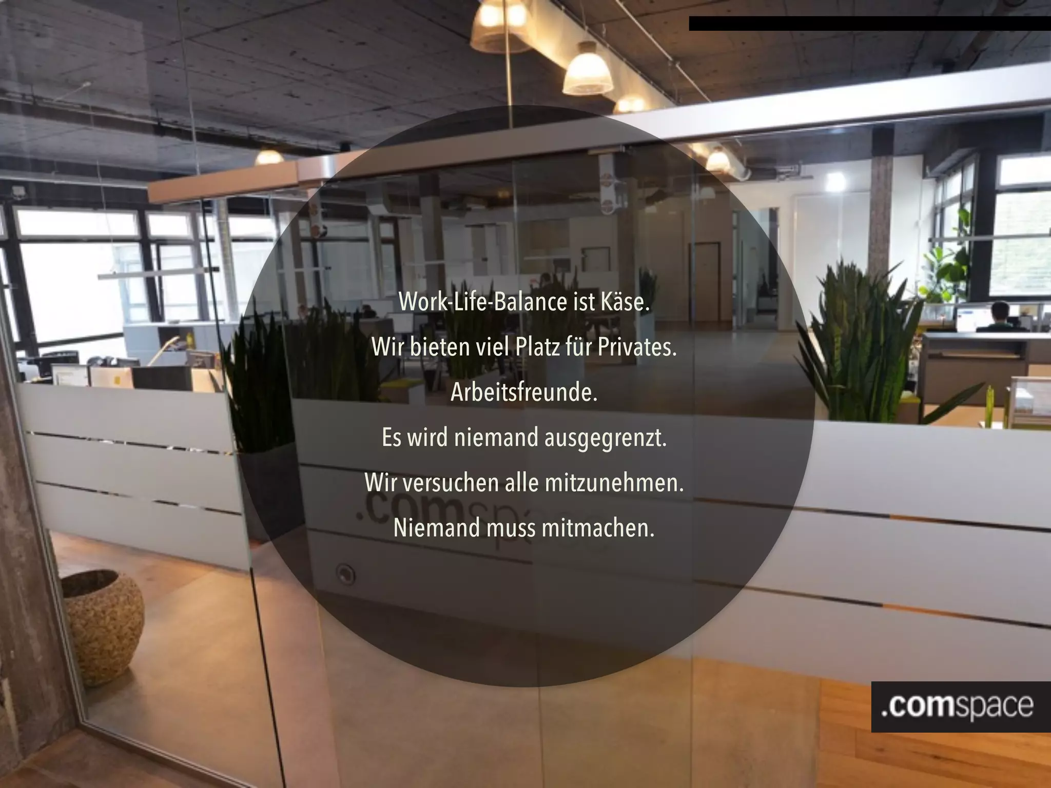 Work-Life-Balance ist Käse.
Wir bieten viel Platz für Privates.
Arbeitsfreunde.
Es wird niemand ausgegrenzt.
Wir versuchen alle mitzunehmen.
Niemand muss mitmachen.
 