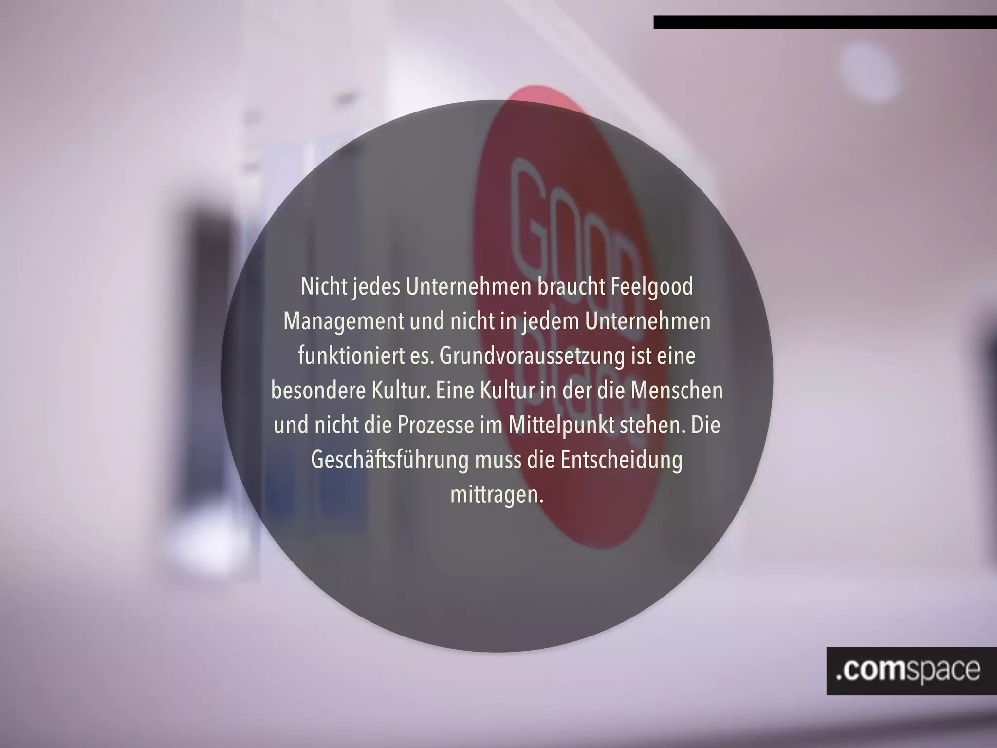 Nicht jedes Unternehmen braucht Feelgood
Management und nicht in jedem Unternehmen
funktioniert es. Grundvoraussetzung ist eine
besondere Kultur. Eine Kultur in der die Menschen
und nicht die Prozesse im Mittelpunkt stehen. Die
Geschäftsführung muss die Entscheidung
mittragen.
 