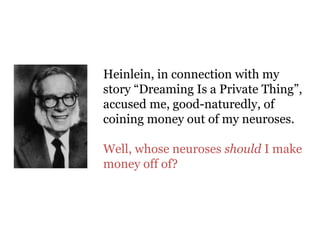 Heinlein, in connection with my
story “Dreaming Is a Private Thing”,
accused me, good-naturedly, of
coining money out of my neuroses.
Well, whose neuroses should I make
money off of?
 
