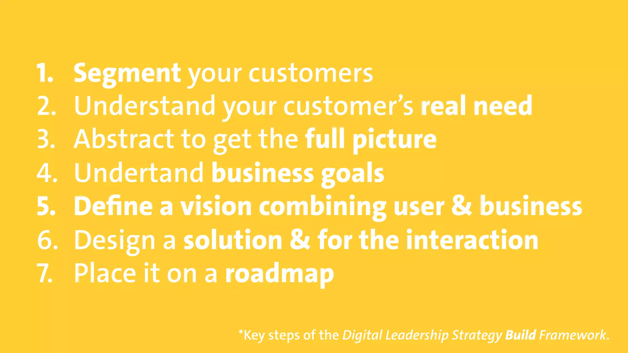 © Copyright 2015 Digital Leadership GmbH 91
1.  Segment your customers
2.  Understand your customer’s real need
3.  Abstract to get the full picture
4.  Undertand business goals
5.  Define a vision combining user & business
6.  Design a solution & for the interaction
7.  Place it on a roadmap
*Key steps of the Digital Leadership Strategy Build Framework.
 
