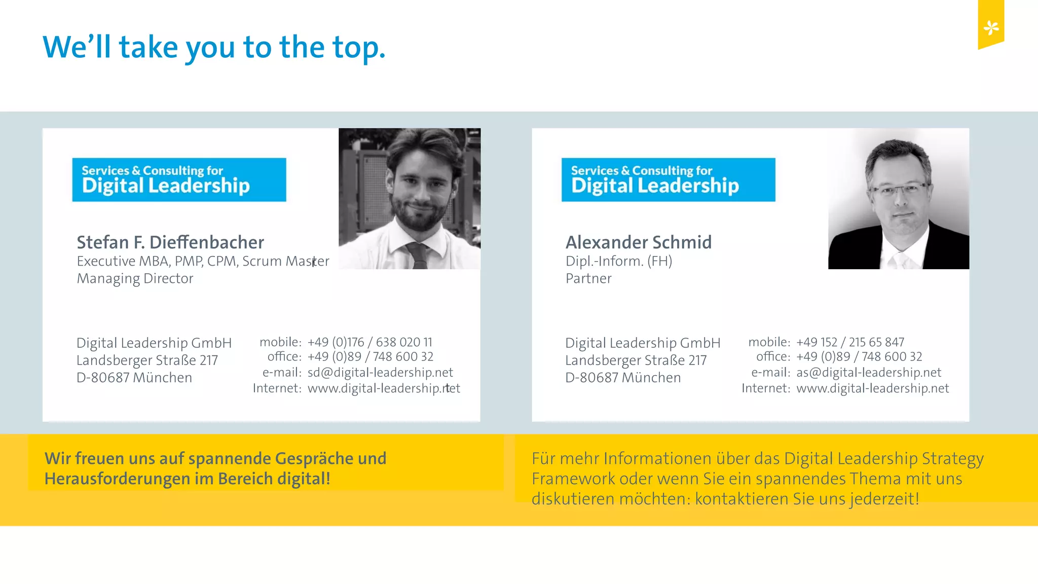 Digital Leadership © Copyright 2015 Digital Leadership GmbH
We’ll take you to the top.
Stefan F. Dieffenbacher
Executive MBA, PMP, CPM, Scrum Master
Managing Director
Digital Leadership GmbH
Landsberger Straße 217
D-80687 München
+49 (0)176 / 638 020 11
+49 (0)89 / 748 600 32
sd@digital-leadership.net
www.digital-leadership.net
mobile:
office:
e-mail:
Internet:
Alexander Schmid
Dipl.-Inform. (FH)
Partner
Digital Leadership GmbH
Landsberger Straße 217
D-80687 München
+49 152 / 215 65 847
+49 (0)89 / 748 600 32
as@digital-leadership.net
www.digital-leadership.net
mobile:
office:
e-mail:
Internet:
Wir freuen uns auf spannende Gespräche und
Herausforderungen im Bereich digital!
Für mehr Informationen über das Digital Leadership Strategy
Framework oder wenn Sie ein spannendes Thema mit uns
diskutieren möchten: kontaktieren Sie uns jederzeit!
 