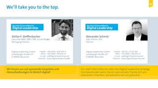 Digital Leadership © Copyright 2015 Digital Leadership GmbH
We’ll take you to the top.
Stefan F. Dieffenbacher
Executive MBA, PMP, CPM, Scrum Master
Managing Director
Digital Leadership GmbH
Landsberger Straße 217
D-80687 München
+49 (0)176 / 638 020 11
+49 (0)89 / 748 600 32
sd@digital-leadership.net
www.digital-leadership.net
mobile:
office:
e-mail:
Internet:
Alexander Schmid
Dipl.-Inform. (FH)
Partner
Digital Leadership GmbH
Landsberger Straße 217
D-80687 München
+49 152 / 215 65 847
+49 (0)89 / 748 600 32
as@digital-leadership.net
www.digital-leadership.net
mobile:
office:
e-mail:
Internet:
Wir freuen uns auf spannende Gespräche und
Herausforderungen im Bereich digital!
Für mehr Informationen über das Digital Leadership Strategy
Framework oder wenn Sie ein spannendes Thema mit uns
diskutieren möchten: kontaktieren Sie uns jederzeit!
 
