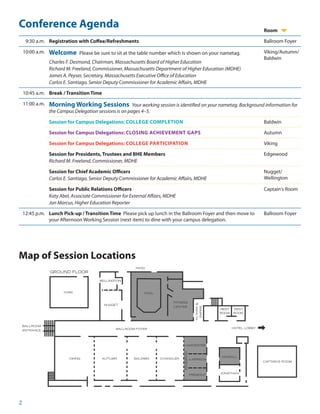 2
Conference Agenda Room
9:30 a.m. Registration with Coffee/Refreshments Ballroom Foyer
10:00 a.m. Welcome Please be sure to sit at the table number which is shown on your nametag.
Charles F. Desmond, Chairman, Massachusetts Board of Higher Education
Richard M. Freeland, Commissioner, Massachusetts Department of Higher Education (MDHE)
James A. Peyser, Secretary, Massachusetts Executive Office of Education
Carlos E. Santiago, Senior Deputy Commissioner for Academic Affairs, MDHE
Viking/Autumn/
Baldwin
10:45 a.m. Break / Transition Time
11:00 a.m. Morning Working Sessions Your working session is identified on your nametag. Background information for
the Campus Delegation sessions is on pages 4–5.
Session for Campus Delegations: COLLEGE COMPLETION Baldwin
Session for Campus Delegations: CLOSING ACHIEVEMENT GAPS Autumn
Session for Campus Delegations: COLLEGE PARTICIPATION Viking
Session for Presidents, Trustees and BHE Members
Richard M. Freeland, Commissioner, MDHE
Edgewood
Session for Chief Academic Officers
Carlos E. Santiago, Senior Deputy Commissioner for Academic Affairs, MDHE
Nugget/
Wellington
Session for Public Relations Officers
Katy Abel, Associate Commissioner for External Affairs, MDHE
Jon Marcus, Higher Education Reporter
Captain's Room
12:45 p.m. Lunch Pick-up / Transition Time Please pick up lunch in the Ballroom Foyer and then move to
your Afternoon Working Session (next item) to dine with your campus delegation.
Ballroom Foyer
G
Map of Session Locations
 
