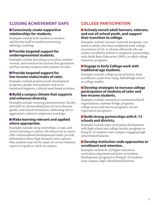 5
CLOSING ACHIEVEMENT GAPS
Consciously create supportive
relationships for students.
Examples include both student-to-student
and faculty/staff-to-student mentoring,
advising, coaching.
Provide targeted support for
underrepresented students.
Examples include providing curriculum, student
services, and resources focused on first generation
and low income students and students of color.
Provide targeted support for
low-income males/males of color.
Examples include positive youth development
programs, gender and academic and socio-
emotional supports, cultural asset-based activities.
Build a campus climate that supports
and enhances diversity.
Examples include ensuring administration, faculty,
and staff are diverse along lines of race/ethnicity,
gender, and sexual orientation; addressing micro-
aggressions; cultural competency trainings.
Make learning relevant and applied
where appropriate.
Examples include using internships, co-ops, and
service learning to connect the classroom to career,
offer contextualized developmental math, provide
information about high demand career options
that students may not be aware of, recruit industry
experts to speak or teach on campus.
COLLEGE PARTICIPATION
Actively recruit adult learners, veterans,
and out-of-school youth, and support
their transition to college.
Examples include veterans’ outreach programs, out-
reach to adults who have completed some college,
recruitment of 16- to 24-year old youth who are
neither enrolled in school or employed, partnerships
with Adult Basic Education, ESOL, or adult college
transition programs.
Engage in Early College work with
traditional age students.
Examples include college access activities, dual
enrollment, math boot camp, hybrid high school
to college models.
Develop strategies to increase college
participation of students of color and
low-income students.
Examples include outreach to community-based
organizations, summer bridge programs,
college access and success programs, on-site
registration/acceptance.
Build strong partnerships with K–12
schools and districts.
Examples include joint curriculum development
with high school and college faculty, programs to
bring K–12 students onto campus, engaging high
school-based liaisons.
Develop institution-wide approaches to
enrollment and retention.
Examples include K–12/higher education
curriculum alignment and joint curriculum
development, programs to bring K–12 students
onto campus, high school-based liaisons.
 