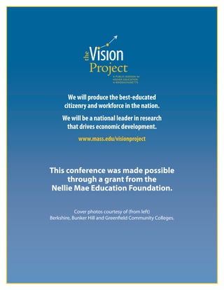 8
We will produce the best-educated 
citizenry and workforce in the nation.
We will be a national leader in research
that drives economic development.
www.mass.edu/visionproject
This conference was made possible
through a grant from the
Nellie Mae Education Foundation.
Cover photos courtesy of (from left)
Berkshire, Bunker Hill and Greenfield Community Colleges.
 
