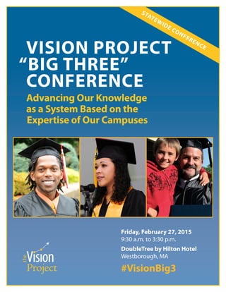 i
VISION PROJECT
“BIG THREE”
CONFERENCE
Advancing Our Knowledge
as a System Based on the
Expertise of Our Campuses
STATEWIDE CONFERENCE
Friday, February 27, 2015
9:30 a.m. to 3:30 p.m.
DoubleTree by Hilton Hotel
Westborough, MA
#VisionBig3
 