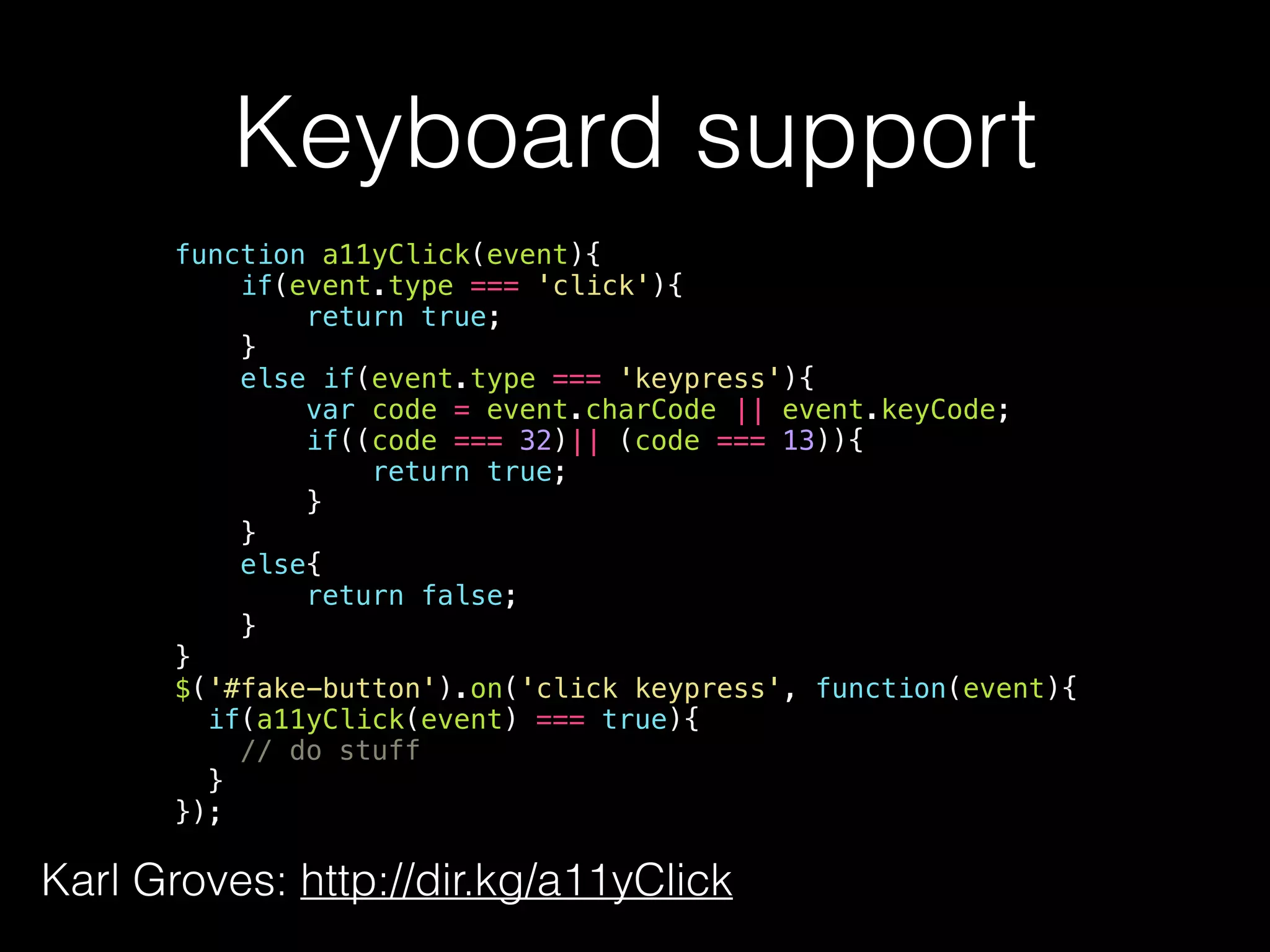 Keyboard support function a11yClick(event){ if(event.type === 'click'){ return true; } else if(event.type === 'keypress'){ var code = event.charCode || event.keyCode; if((code === 32)|| (code === 13)){ return true; } } else{ return false; } } $('#fake-button').on('click keypress', function(event){ if(a11yClick(event) === true){ // do stuff } }); Karl Groves: http://dir.kg/a11yClick 