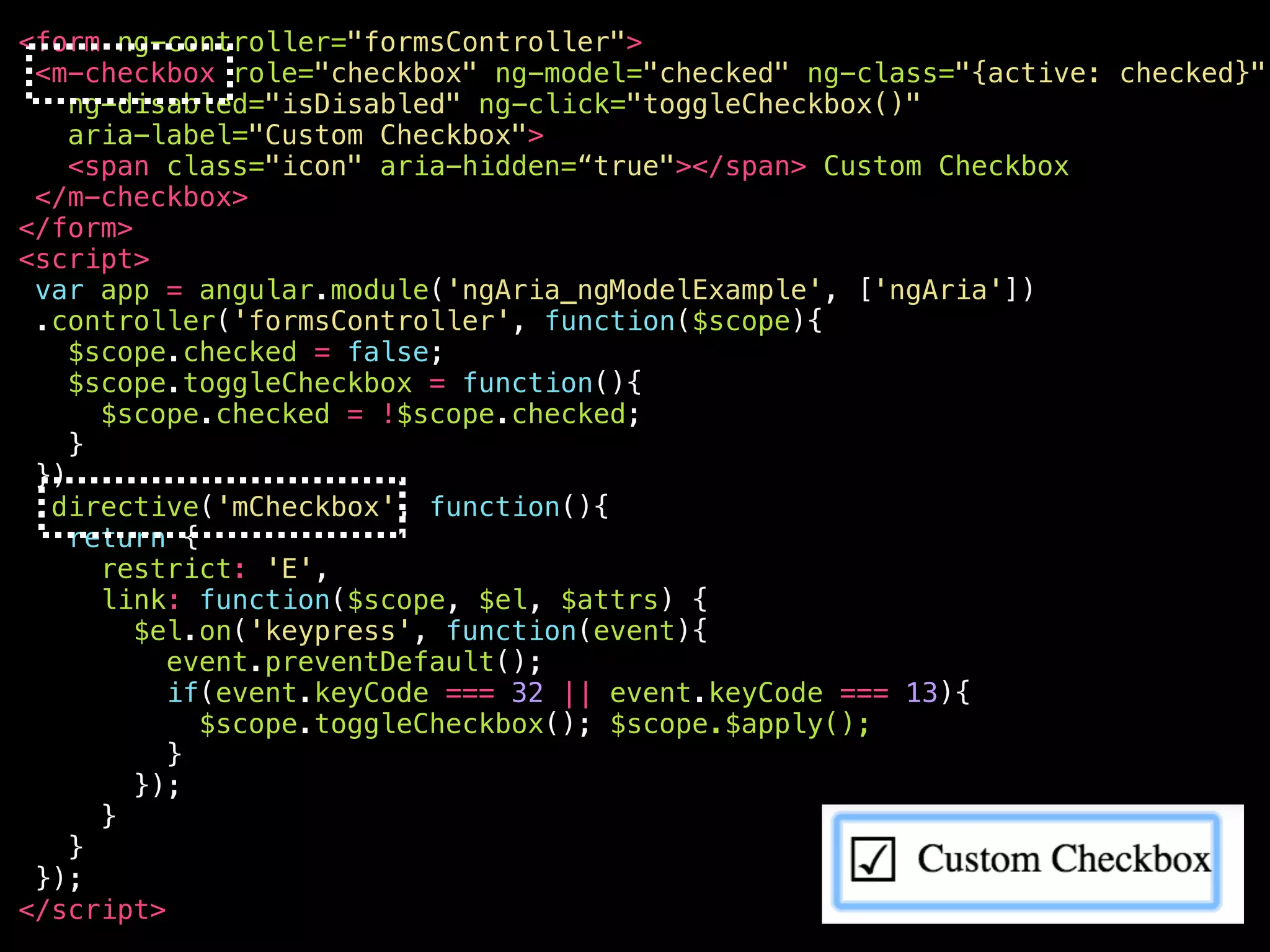 <your-awesome—checkbox role="checkbox" ng-model="checked" ng-class="{active: checked}" ng-disabled="isDisabled" aria-disabled="false" ng-click="toggleCheckbox()" ng-keypress="toggleCheckbox()" class="ng-pristine ng-valid ng-touched active" aria-label="Custom Checkbox" aria-checked="true" aria-invalid=“false" tabindex="0" > <span class="icon" aria-hidden="true"></span> Custom Checkbox </your-awesome—checkbox> 