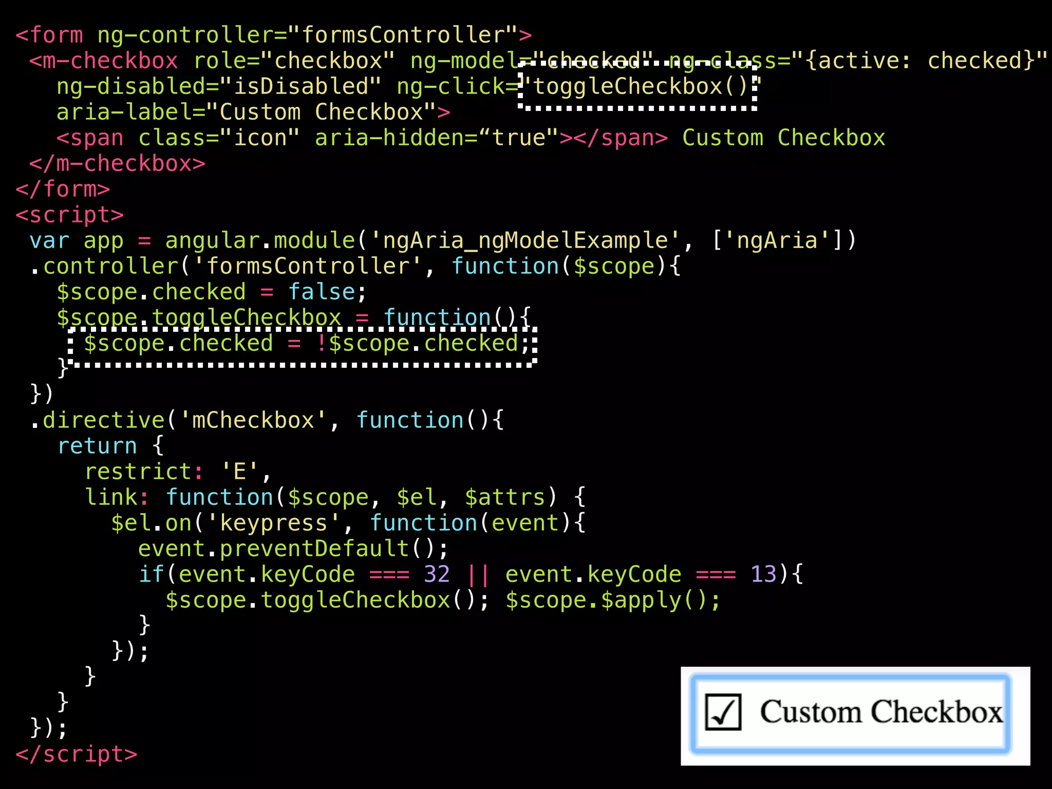 <your-awesome—checkbox role="checkbox" ng-model="checked" ng-class="{active: checked}" ng-disabled="isDisabled" aria-disabled="false" ng-click="toggleCheckbox()" ng-keypress="toggleCheckbox()" class="ng-pristine ng-valid ng-touched active" aria-label="Custom Checkbox" aria-checked="true" aria-invalid=“false" tabindex="0" > <span class="icon" aria-hidden="true"></span> Custom Checkbox </your-awesome—checkbox> 