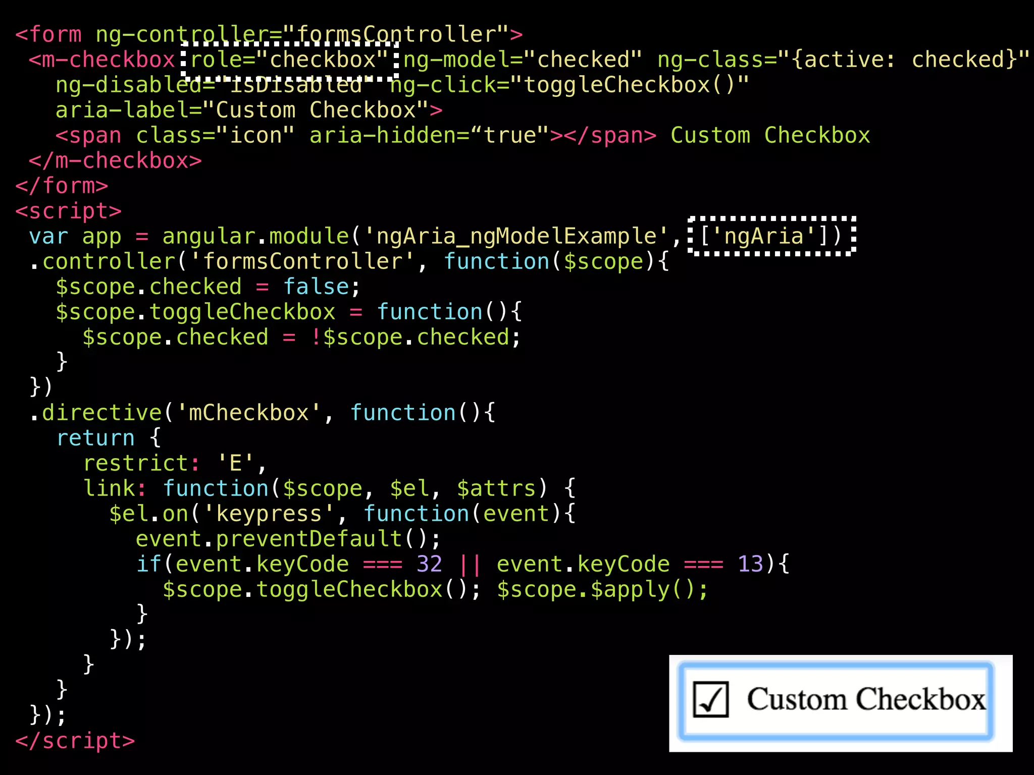 <your-awesome—checkbox role="checkbox" ng-model="checked" ng-class="{active: checked}" ng-disabled="isDisabled" aria-disabled="false" ng-click="toggleCheckbox()" ng-keypress="toggleCheckbox()" class="ng-pristine ng-valid ng-touched active" aria-label="Custom Checkbox" aria-checked="true" aria-invalid=“false" tabindex="0" > <span class="icon" aria-hidden="true"></span> Custom Checkbox </your-awesome—checkbox> 