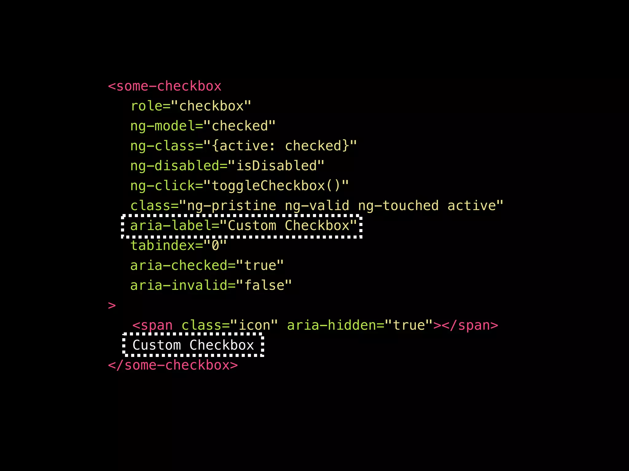 <your-awesome—checkbox role="checkbox" ng-model="checked" ng-class="{active: checked}" ng-disabled="isDisabled" aria-disabled="false" ng-click="toggleCheckbox()" ng-keypress="toggleCheckbox()" class="ng-pristine ng-valid ng-touched active" aria-label="Custom Checkbox" aria-checked="true" aria-invalid=“false" tabindex="0" > <span class="icon" aria-hidden="true"></span> Custom Checkbox </your-awesome—checkbox> 