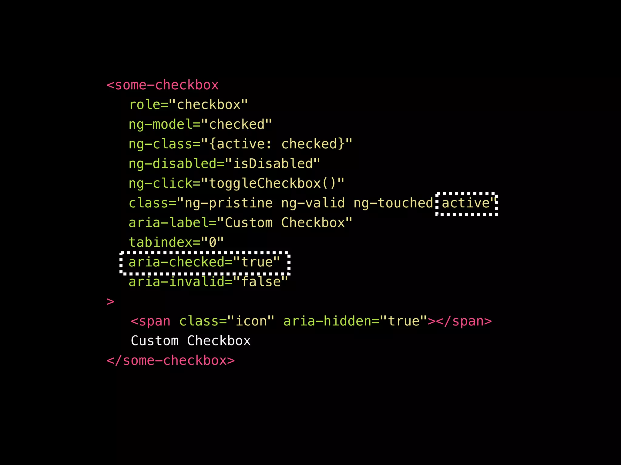 <your-awesome—checkbox role="checkbox" ng-model="checked" ng-class="{active: checked}" ng-disabled="isDisabled" aria-disabled="false" ng-click="toggleCheckbox()" ng-keypress="toggleCheckbox()" class="ng-pristine ng-valid ng-touched active" aria-label="Custom Checkbox" aria-checked="true" aria-invalid=“false" tabindex="0" > <span class="icon" aria-hidden="true"></span> Custom Checkbox </your-awesome—checkbox> 