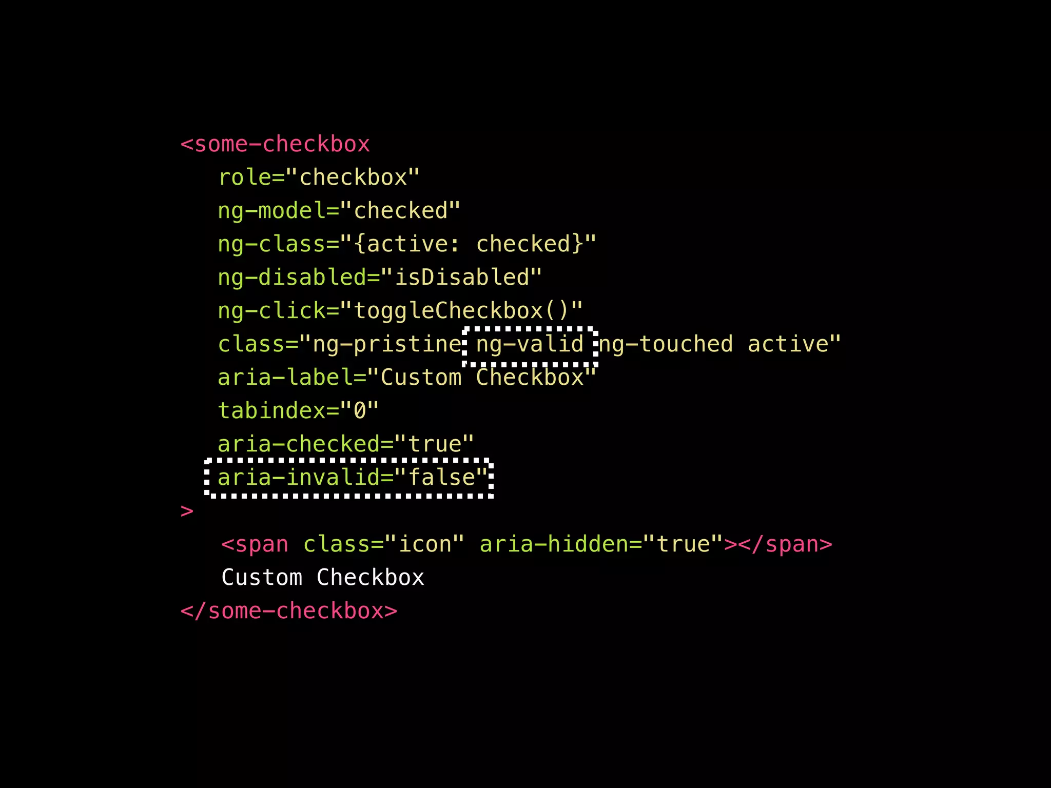 <your-awesome—checkbox role="checkbox" ng-model="checked" ng-class="{active: checked}" ng-disabled="isDisabled" aria-disabled="false" ng-click="toggleCheckbox()" ng-keypress="toggleCheckbox()" class="ng-pristine ng-valid ng-touched active" aria-label="Custom Checkbox" aria-checked="true" aria-invalid=“false" tabindex="0" > <span class="icon" aria-hidden="true"></span> Custom Checkbox </your-awesome—checkbox> 