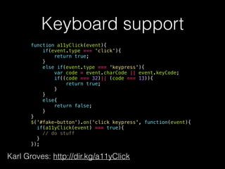 Keyboard support
function a11yClick(event){
if(event.type === 'click'){
return true;
}
else if(event.type === 'keypress'){
var code = event.charCode || event.keyCode;
if((code === 32)|| (code === 13)){
return true;
}
}
else{
return false;
}
}
$('#fake-button').on('click keypress', function(event){
if(a11yClick(event) === true){
// do stuff
}
});
Karl Groves: http://dir.kg/a11yClick
 