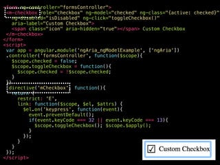 <your-awesome—checkbox
role="checkbox"
ng-model="checked"
ng-class="{active: checked}"
ng-disabled="isDisabled"
aria-disabled="false"
ng-click="toggleCheckbox()"
ng-keypress="toggleCheckbox()"
class="ng-pristine ng-valid ng-touched active"
aria-label="Custom Checkbox"
aria-checked="true"
aria-invalid=“false"
tabindex="0"
>
<span class="icon" aria-hidden="true"></span>
Custom Checkbox
</your-awesome—checkbox>
 