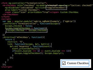 <your-awesome—checkbox
role="checkbox"
ng-model="checked"
ng-class="{active: checked}"
ng-disabled="isDisabled"
aria-disabled="false"
ng-click="toggleCheckbox()"
ng-keypress="toggleCheckbox()"
class="ng-pristine ng-valid ng-touched active"
aria-label="Custom Checkbox"
aria-checked="true"
aria-invalid=“false"
tabindex="0"
>
<span class="icon" aria-hidden="true"></span>
Custom Checkbox
</your-awesome—checkbox>
 