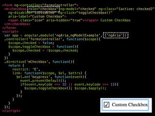 <your-awesome—checkbox
role="checkbox"
ng-model="checked"
ng-class="{active: checked}"
ng-disabled="isDisabled"
aria-disabled="false"
ng-click="toggleCheckbox()"
ng-keypress="toggleCheckbox()"
class="ng-pristine ng-valid ng-touched active"
aria-label="Custom Checkbox"
aria-checked="true"
aria-invalid=“false"
tabindex="0"
>
<span class="icon" aria-hidden="true"></span>
Custom Checkbox
</your-awesome—checkbox>
 
