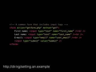 <!-- A common form that includes input tags -->
<form action="getform.php" method="get">
First name: <input type="text" name="first_name" /><br />
Last name: <input type="text" name="last_name" /><br />
E-mail: <input type="email" name="user_email" /><br />
<input type="submit" value="Submit" />
</form>
http://dir.kg/setting.an.example
 