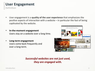 •  User	
  engagement	
  is	
  a	
  quality	
  of	
  the	
  user	
  experience	
  that	
  emphasizes	
  the	
  
posiLve	
  aspects	
  of	
  interacLon	
  with	
  a	
  website	
  –	
  in	
  parLcular	
  the	
  fact	
  of	
  being	
  
capLvated	
  by	
  the	
  website.	
  
•  In-­‐the-­‐moment	
  engagement	
  	
  	
  	
  	
  	
  	
  	
  	
  	
  	
  	
  	
  	
  	
  	
  	
  	
  	
  	
  	
  	
  	
  	
  	
  	
  	
  	
  	
  	
  	
  	
  	
  	
  	
  	
  	
  	
  	
  	
  	
  	
  	
  	
  	
  	
  	
  	
  	
  	
  	
  	
  	
  	
  	
  	
  	
  	
  	
  	
  	
  	
  	
  	
  	
  	
  	
  	
  	
  	
  	
  	
  	
  	
  	
  	
  	
  	
  	
  	
  	
  	
  	
  	
  	
  	
  	
  	
  	
  	
  	
  	
  	
  	
  	
  	
  	
  	
  
Users	
  stay	
  on	
  a	
  website	
  over	
  a	
  long	
  Lme.	
  
•  Long-­‐term	
  engagement	
  	
  	
  	
  	
  	
  	
  	
  	
  	
  	
  	
  	
  	
  	
  	
  	
  	
  	
  	
  	
  	
  	
  	
  	
  	
  	
  	
  	
  	
  	
  	
  	
  	
  	
  	
  	
  	
  	
  	
  	
  	
  	
  	
  	
  	
  	
  	
  	
  	
  	
  	
  	
  	
  	
  	
  	
  	
  	
  	
  	
  	
  	
  	
  	
  	
  	
  	
  	
  	
  	
  	
  	
  	
  	
  	
  	
  	
  	
  	
  	
  	
  	
  	
  	
  	
  	
  	
  	
  	
  	
  	
  	
  	
  	
  	
  	
  	
  	
  	
  	
  	
  	
  	
  	
  
Users	
  come	
  back	
  frequently	
  and	
  	
  	
  	
  	
  	
  	
  	
  	
  	
  	
  	
  	
  	
  	
  	
  	
  	
  	
  	
  	
  	
  	
  	
  	
  	
  	
  	
  	
  	
  	
  	
  	
  	
  	
  	
  	
  	
  	
  	
  	
  	
  	
  	
  	
  	
  	
  	
  	
  	
  	
  	
  	
  	
  	
  	
  	
  	
  	
  	
  	
  	
  	
  	
  	
  	
  	
  	
  	
  	
  	
  	
  	
  	
  	
  	
  	
  	
  	
  	
  	
  	
  	
  	
  	
  	
  	
  	
  	
  	
  	
  	
  	
  	
  
over	
  a	
  long-­‐term.	
  
IntroducLon	
   2	
  
User	
  Engagement	
  
DeﬁniLon	
  
Successful	
  websites	
  are	
  not	
  just	
  used,	
  	
  	
  	
  	
  	
  	
  	
  	
  	
  	
  	
  	
  	
  	
  	
  	
  	
  	
  	
  	
  	
  	
  	
  	
  	
  	
  	
  	
  	
  	
  	
  	
  	
  	
  	
  	
  
they	
  are	
  engaged	
  with.	
  
 