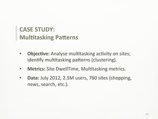 20	
  
CASE	
  STUDY:	
  
MulCtasking	
  PaPerns	
  
	
  
•  ObjecCve:	
  Analyse	
  mulLtasking	
  acLvity	
  on	
  sites;	
  
idenLfy	
  mulLtasking	
  pa;erns	
  (clustering).	
  
•  Metrics:	
  Site	
  DwellTime,	
  MulLtasking	
  metrics.	
  
•  Data:	
  July	
  2012,	
  2.5M	
  users,	
  760	
  sites	
  (shopping,	
  
news,	
  search,	
  etc.).	
  
 