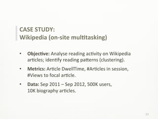 23	
  
CASE	
  STUDY:	
  
Wikipedia	
  (on-­‐site	
  mulCtasking)	
  
	
  
•  ObjecCve:	
  Analyse	
  reading	
  acLvity	
  on	
  Wikipedia	
  
arLcles;	
  idenLfy	
  reading	
  pa;erns	
  (clustering).	
  
•  Metrics:	
  ArLcle	
  DwellTime,	
  #ArLcles	
  in	
  session,	
  
#Views	
  to	
  focal	
  arLcle.	
  
•  Data:	
  Sep	
  2011	
  –	
  Sep	
  2012,	
  500K	
  users,	
  	
  	
  	
  	
  	
  	
  	
  	
  	
  	
  	
  	
  	
  
10K	
  biography	
  arLcles.	
  
 