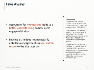 Take	
  Aways	
  
•  AccounLng	
  for	
  mulLtasking	
  leads	
  to	
  a	
  
be;er	
  understanding	
  on	
  how	
  users	
  
engage	
  with	
  sites.	
  
	
  
•  Leaving	
  a	
  site	
  does	
  not	
  necessarily	
  
entail	
  less	
  engagement,	
  as	
  users	
  oken	
  
return	
  to	
  the	
  site	
  later	
  on.	
  
	
  
	
  
Publications
J. Lehmann, M. Lalmas, G.
Dupret, and R. Baeza-Yates.
Online multitasking and user
engagement. CIKM 2013.
J. Lehmann, C. Müller-Birn, D.
Laniado, M. Lalmas, and A.
Kaltenbrunner. Reader
preferences and behavior on
Wikipedia. HT 2014, Ted
Nelson Newcomer Paper
Award.
J. Lehmann, C. Müller-Birn, D.
Laniado, M. Lalmas, and A.
Kaltenbrunner. What and
how users read: Transforming
reading behavior into
valuable feedback for the
Wikipedia community.
Wikimania 2014.
Online	
  mulLtasking	
   27	
  
 