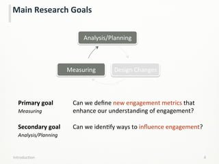 Main	
  Research	
  Goals	
  
4	
  IntroducLon	
  
Primary	
  goal 	
   	
  Can	
  we	
  deﬁne	
  new	
  engagement	
  metrics	
  that	
  	
  
Measuring 	
   	
   	
  enhance	
  our	
  understanding	
  of	
  engagement?	
  	
  
	
   	
   	
   	
   	
  	
  
Secondary	
  goal	
   	
  Can	
  we	
  idenLfy	
  ways	
  to	
  inﬂuence	
  engagement?
Analysis/Planning 	
   	
  	
  
Analysis/Planning	
  
Design	
  Changes	
  Measuring	
  
 