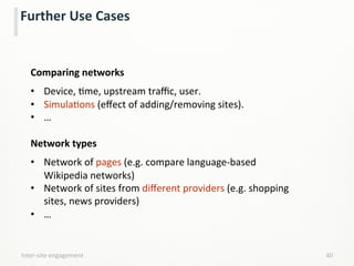  
Comparing	
  networks	
  
	
  
•  Device,	
  Lme,	
  upstream	
  traﬃc,	
  user.	
  
•  SimulaLons	
  (eﬀect	
  of	
  adding/removing	
  sites).	
  
•  …	
  
	
  
Network	
  types	
  
	
  
•  Network	
  of	
  pages	
  (e.g.	
  compare	
  language-­‐based	
  
Wikipedia	
  networks)	
  
•  Network	
  of	
  sites	
  from	
  diﬀerent	
  providers	
  (e.g.	
  shopping	
  
sites,	
  news	
  providers)	
  
•  …	
  
	
  
Inter-­‐site	
  engagement	
   40	
  
Further	
  Use	
  Cases	
  
 