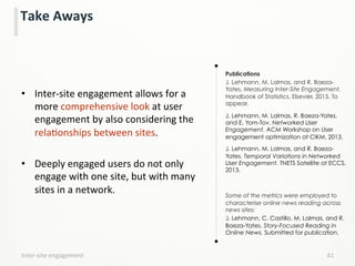 Take	
  Aways	
  
•  Inter-­‐site	
  engagement	
  allows	
  for	
  a	
  
more	
  comprehensive	
  look	
  at	
  user	
  
engagement	
  by	
  also	
  considering	
  the	
  
relaLonships	
  between	
  sites.	
  	
  
	
  
•  Deeply	
  engaged	
  users	
  do	
  not	
  only	
  
engage	
  with	
  one	
  site,	
  but	
  with	
  many	
  
sites	
  in	
  a	
  network.	
  
	
  
	
  
Publications
J. Lehmann, M. Lalmas, and R. Baeza-
Yates. Measuring Inter-Site Engagement.
Handbook of Statistics, Elsevier, 2015. To
appear.
J. Lehmann, M. Lalmas, R. Baeza-Yates,
and E. Yom-Tov. Networked User
Engagement. ACM Workshop on User
engagement optimization at CIKM, 2013.
J. Lehmann, M. Lalmas, and R. Baeza-
Yates. Temporal Variations in Networked
User Engagement. TNETS Satellite at ECCS,
2013.
Some of the metrics were employed to
characterise online news reading across
news sites:
J. Lehmann, C. Castillo, M. Lalmas, and R.
Baeza-Yates. Story-Focused Reading in
Online News. Submitted for publication.
Inter-­‐site	
  engagement	
   41	
  
 