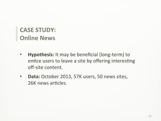 43	
  
CASE	
  STUDY:	
  
Online	
  News	
  
	
  
•  Hypothesis:	
  It	
  may	
  be	
  beneﬁcial	
  (long-­‐term)	
  to	
  
enLce	
  users	
  to	
  leave	
  a	
  site	
  by	
  oﬀering	
  interesLng	
  
oﬀ-­‐site	
  content.	
  
•  Data:	
  October	
  2013,	
  57K	
  users,	
  50	
  news	
  sites,	
  
26K	
  news	
  arLcles.	
  
 
