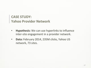47	
  
CASE	
  STUDY:	
  
Yahoo	
  Provider	
  Network	
  
	
  
•  Hypothesis:	
  We	
  can	
  use	
  hyperlinks	
  to	
  inﬂuence	
  
inter-­‐site	
  engagement	
  in	
  a	
  provider	
  network.	
  
•  Data:	
  February	
  2014,	
  235M	
  clicks,	
  Yahoo	
  US	
  
network,	
  73	
  sites.	
  
 