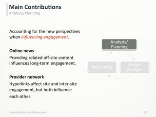 AccounLng	
  for	
  the	
  new	
  perspecLves	
  
when	
  inﬂuencing	
  engagement.	
  
	
  
Online	
  news	
  
Providing	
  related	
  oﬀ-­‐site	
  content	
  
inﬂuences	
  long-­‐term	
  engagement.	
  
	
  
Provider	
  network	
  
Hyperlinks	
  aﬀect	
  site	
  and	
  inter-­‐site	
  
engagement,	
  but	
  both	
  inﬂuence	
  
each	
  other.	
  
	
  
ContribuLons	
  and	
  future	
  work	
   52	
  
Main	
  ContribuCons	
  
Analysis/Planning	
  
Analysis/
Planning	
  
Design	
  
Changes	
  
Measuring	
  
 
