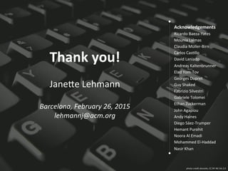 photo	
  credit	
  donsolo,	
  CC	
  BY-­‐NC-­‐SA	
  2.0	
  
Thank	
  you!	
  
	
  
Jane;e	
  Lehmann	
  
	
  
Barcelona,	
  February	
  26,	
  2015	
  
lehmannj@acm.org	
  
Acknowledgements	
  
Ricardo	
  Baeza-­‐Yates	
  
Mounia	
  Lalmas	
  
Claudia	
  Müller-­‐Birn	
  
Carlos	
  CasLllo	
  
David	
  Laniado	
  
Andreas	
  Kaltenbrunner	
  	
  
Elad	
  Yom-­‐Tov	
  
Georges	
  Dupret	
  
Guy	
  Shaked	
  
Fabrizio	
  Silvestri	
  
Gabriele	
  Tolomei	
  	
  
Ethan	
  Zuckerman	
  	
  
John	
  Agapiou	
  
Andy	
  Haines	
  
Diego	
  Sáez-­‐Trumper	
  
Hemant	
  Purohit	
  
Noora	
  Al	
  Emadi	
  
Mohammed	
  El-­‐Haddad	
  
Nasir	
  Khan	
  
	
  
 
