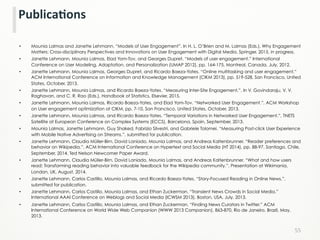 •  Mounia Lalmas and Janette Lehmann. “Models of User Engagement”. In H. L. O’Brien and M. Lalmas (Eds.), Why Engagement
Matters: Cross-disciplinary Perspectives and Innovations on User Engagement with Digital Media. Springer, 2015, in progress.
•  Janette Lehmann, Mounia Lalmas, Elad Yom-Tov, and Georges Dupret. “Models of user engagement.” International
Conference on User Modeling, Adaptation, and Personalization (UMAP 2012), pp. 164-175, Montreal, Canada, July, 2012.
•  Janette Lehmann, Mounia Lalmas, Georges Dupret, and Ricardo Baeza-Yates. “Online multitasking and user engagement.”
ACM International Conference on Information and Knowledge Management (CIKM 2013), pp. 519-528, San Francisco, United
States, October, 2013.
•  Janette Lehmann, Mounia Lalmas, and Ricardo Baeza-Yates. “Measuring Inter-Site Engagement.”. In V. Govindaraju, V. V.
Raghavan, and C. R. Rao (Eds.), Handbook of Statistics, Elsevier, 2015.
•  Janette Lehmann, Mounia Lalmas, Ricardo Baeza-Yates, and Elad Yom-Tov. “Networked User Engagement.”, ACM Workshop
on User engagement optimization at CIKM, pp. 7-10, San Francisco, United States, October, 2013.
•  Janette Lehmann, Mounia Lalmas, and Ricardo Baeza-Yates. “Temporal Variations in Networked User Engagement.”, TNETS
Satellite at European Conference on Complex Systems (ECCS), Barcelona, Spain, September, 2013.
•  Mounia Lalmas, Janette Lehmann, Guy Shaked, Fabrizio Silvestri, and Gabriele Tolomei. “Measuring Post-click User Experience
with Mobile Native Advertising on Streams.”, submitted for publication.
•  Janette Lehmann, Claudia Müller-Birn, David Laniado, Mounia Lalmas, and Andreas Kaltenbrunner. “Reader preferences and
behavior on Wikipedia.”, ACM International Conference on Hypertext and Social Media (HT 2014), pp. 88-97, Santiago, Chile,
September, 2014, Ted Nelson Newcomer Paper Award.
•  Janette Lehmann, Claudia Müller-Birn, David Laniado, Mounia Lalmas, and Andreas Kaltenbrunner. “What and how users
read: Transforming reading behavior into valuable feedback for the Wikipedia community.”, Presentation at Wikimania,
London, UK, August, 2014.
•  Janette Lehmann, Carlos Castillo, Mounia Lalmas, and Ricardo Baeza-Yates. “Story-Focused Reading in Online News.”,
submitted for publication.
•  Janette Lehmann, Carlos Castillo, Mounia Lalmas, and Ethan Zuckerman. “Transient News Crowds in Social Media.”
International AAAI Conference on Weblogs and Social Media (ICWSM 2013), Boston, USA, July, 2013.
•  Janette Lehmann, Carlos Castillo, Mounia Lalmas, and Ethan Zuckerman. “Finding News Curators in Twitter.” ACM
International Conference on World Wide Web Companion (WWW 2013 Companion), 863-870, Rio de Janeiro, Brazil, May,
2013.
55	
  
PublicaCons	
  
 