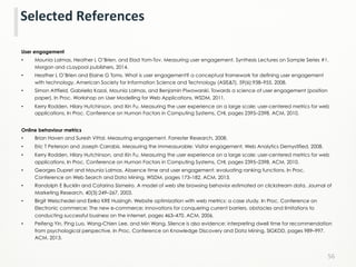 User engagement
•  Mounia Lalmas, Heather L O’Brien, and Elad Yom-Tov. Measuring user engagement. Synthesis Lectures on Sample Series #1.
Morgan and cLaypool publishers, 2014.
•  Heather L O’Brien and Elaine G Toms. What is user engagement? a conceptual framework for defining user engagement
with technology. American Society for Information Science and Technology (ASIS&T), 59(6):938–955, 2008.
•  Simon Attfield, Gabriella Kazai, Mounia Lalmas, and Benjamin Piwowarski. Towards a science of user engagement (position
paper). In Proc. Workshop on User Modelling for Web Applications, WSDM, 2011.
•  Kerry Rodden, Hilary Hutchinson, and Xin Fu. Measuring the user experience on a large scale: user-centered metrics for web
applications. In Proc. Conference on Human Factors in Computing Systems, CHI, pages 2395–2398. ACM, 2010.
Online behaviour metrics
•  Brian Haven and Suresh Vittal. Measuring engagement. Forrester Research, 2008.
•  Eric T Peterson and Joseph Carrabis. Measuring the immeasurable: Visitor engagement. Web Analytics Demystified, 2008.
•  Kerry Rodden, Hilary Hutchinson, and Xin Fu. Measuring the user experience on a large scale: user-centered metrics for web
applications. In Proc. Conference on Human Factors in Computing Systems, CHI, pages 2395–2398. ACM, 2010.
•  Georges Dupret and Mounia Lalmas. Absence time and user engagement: evaluating ranking functions. In Proc.
Conference on Web Search and Data Mining, WSDM, pages 173–182. ACM, 2013.
•  Randolph E Bucklin and Catarina Sismeiro. A model of web site browsing behavior estimated on clickstream data. Journal of
Marketing Research, 40(3):249–267, 2003.
•  Birgit Weischedel and Eelko KRE Huizingh. Website optimization with web metrics: a case study. In Proc. Conference on
Electronic commerce: The new e-commerce: innovations for conquering current barriers, obstacles and limitations to
conducting successful business on the internet, pages 463–470. ACM, 2006.
•  Peifeng Yin, Ping Luo, Wang-Chien Lee, and Min Wang. Silence is also evidence: interpreting dwell time for recommendation
from psychological perspective. In Proc. Conference on Knowledge Discovery and Data Mining, SIGKDD, pages 989–997.
ACM, 2013.
56	
  
Selected	
  References	
  
 