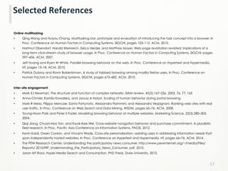 Online multitasking
•  Qing Wang and Huiyou Chang. Multitasking bar: prototype and evaluation of introducing the task concept into a browser. In
Proc. Conference on Human Factors in Computing Systems, SIGCHI, pages 103–112. ACM, 2010.
•  Hartmut Obendorf, Harald Weinreich, Eelco Herder, and Matthias Mayer. Web page revisitation revisited: implications of a
long-term click-stream study of browser usage. In Proc. Conference on Human Factors in Computing Systems, SIGCHI, pages
597–606. ACM, 2007.
•  Jeff Huang and Ryen W White. Parallel browsing behavior on the web. In Proc. Conference on Hypertext and Hypermedia,
HT, pages 13–18. ACM, 2010.
•  Patrick Dubroy and Ravin Balakrishnan. A study of tabbed browsing among mozilla firefox users. In Proc. Conference on
Human Factors in Computing Systems, SIGCHI, pages 673–682. ACM, 2010.
Inter-site engagement
•  Mark EJ Newman. The structure and function of complex networks. SIAM review, 45(2):167–256, 2003. 76, 77, 165
•  Anna Chmiel, Kamila Kowalska, and Janusz A Hołyst. Scaling of human behavior during portal browsing.
•  Mark R Meiss, Filippo Menczer, Santo Fortunato, Alessandro Flammini, and Alessandro Vespignani. Ranking web sites with real
user traffic. In Proc. Conference on Web Search and Data Mining, WSDM, pages 65–76. ACM, 2008.
•  Young-Hoon Park and Peter S Fader. Modeling browsing behavior at multiple websites. Marketing Science, 23(3):280–303,
2004.
•  Qiqi Jiang, Chuan-Hoo Tan, and Kwok-Kee Wei. Cross-website navigation behavior and purchase commitment: A pluralistic
field research. In Proc. Pacific Asia Conference on Information Systems, PACIS, 2012.
•  Kevin Koidl, Owen Conlan, and Vincent Wade. Cross-site personalization: assisting users in addressing information needs that
span independently hosted websites. In Proc. Conference on Hypertext and Hypermedia, HT, pages 66–76. ACM, 2014.
•  The PEW Research Center. Understanding the participatory news consumer. http://www.pewinternet.org/~/media/Files/
Reports/ 2010/PIP_Understanding_the_Participatory_News_Consumer. pdf, 2010.
•  Jason MT Roos. Hyper-Media Search and Consumption. PhD thesis, Duke University, 2012.
57	
  
Selected	
  References	
  
 